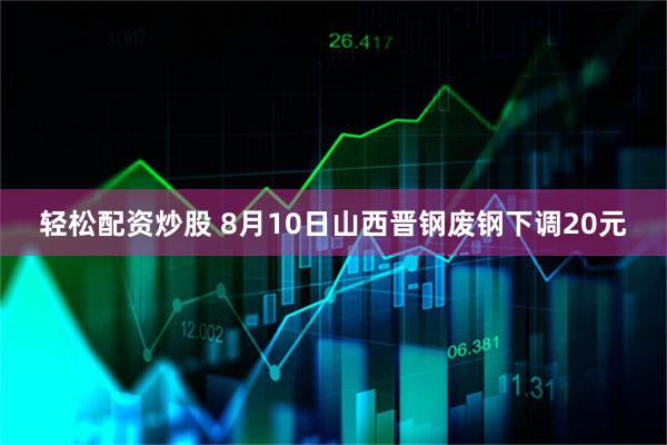 轻松配资炒股 8月10日山西晋钢废钢下调20元