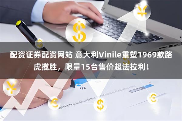 配资证券配资网站 意大利Vinile重塑1969款路虎揽胜，限量15台售价超法拉利！