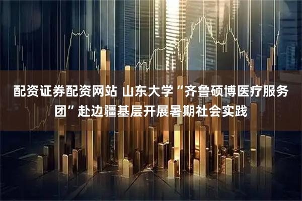 配资证券配资网站 山东大学“齐鲁硕博医疗服务团”赴边疆基层开展暑期社会实践