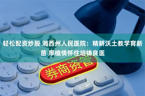 轻松配资炒股 湘西州人民医院：精耕沃土教学育新苗 厚植情怀住培铸良医