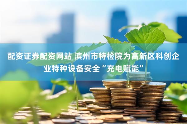 配资证券配资网站 滨州市特检院为高新区科创企业特种设备安全“充电赋能”