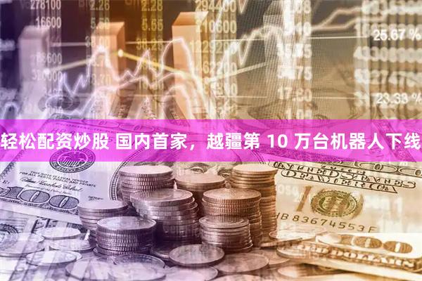 轻松配资炒股 国内首家，越疆第 10 万台机器人下线