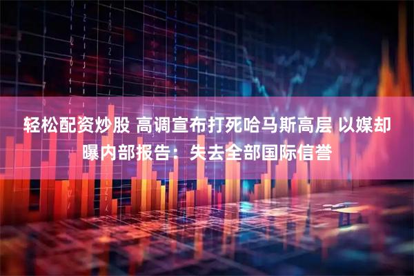 轻松配资炒股 高调宣布打死哈马斯高层 以媒却曝内部报告：失去全部国际信誉