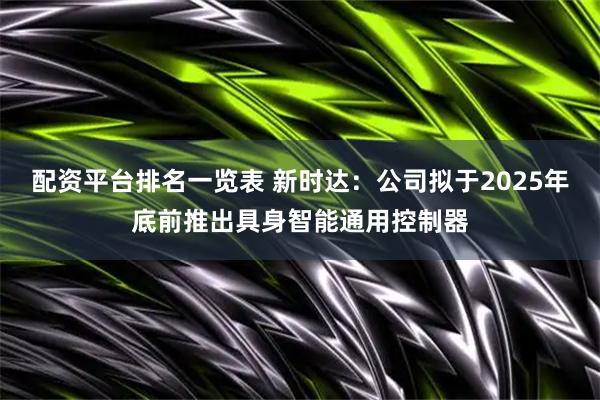 配资平台排名一览表 新时达：公司拟于2025年底前推出具身智能通用控制器