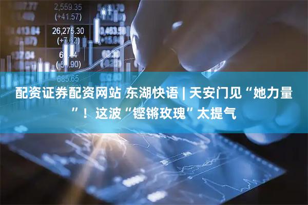 配资证券配资网站 东湖快语 | 天安门见“她力量”！这波“铿锵玫瑰”太提气
