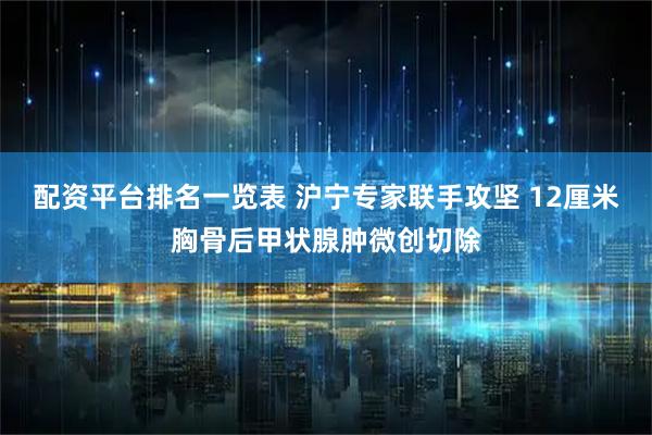 配资平台排名一览表 沪宁专家联手攻坚 12厘米胸骨后甲状腺肿微创切除