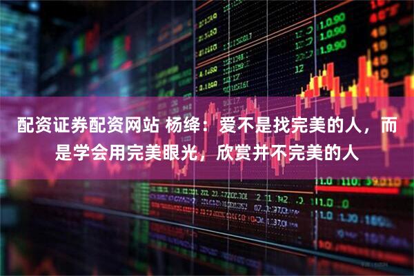 配资证券配资网站 杨绛：爱不是找完美的人，而是学会用完美眼光，欣赏并不完美的人