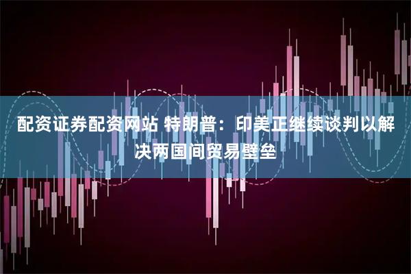 配资证券配资网站 特朗普：印美正继续谈判以解决两国间贸易壁垒