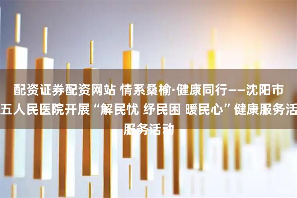 配资证券配资网站 情系桑榆·健康同行——沈阳市第五人民医院开展“解民忧 纾民困 暖民心”健康服务活动