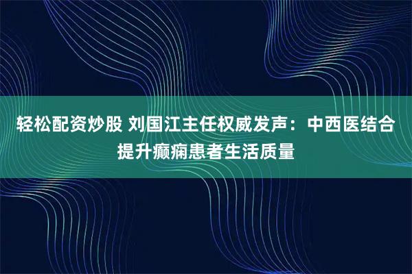轻松配资炒股 刘国江主任权威发声：中西医结合提升癫痫患者生活质量