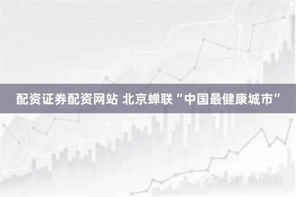 配资证券配资网站 北京蝉联“中国最健康城市”
