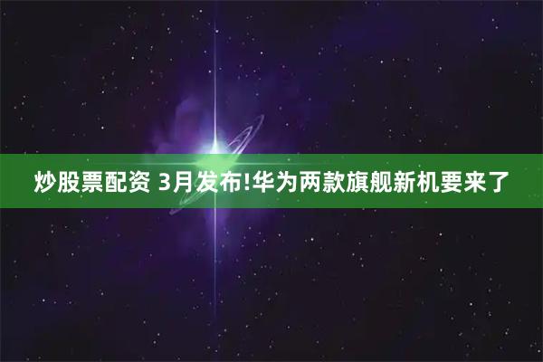 炒股票配资 3月发布!华为两款旗舰新机要来了