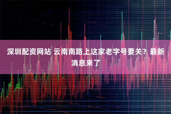深圳配资网站 云南南路上这家老字号要关？最新消息来了