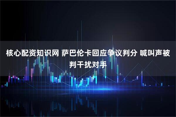 核心配资知识网 萨巴伦卡回应争议判分 喊叫声被判干扰对手