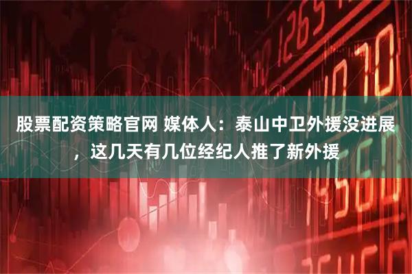 股票配资策略官网 媒体人:泰山中卫外援没进展,这几天有几位经纪人推了新外援