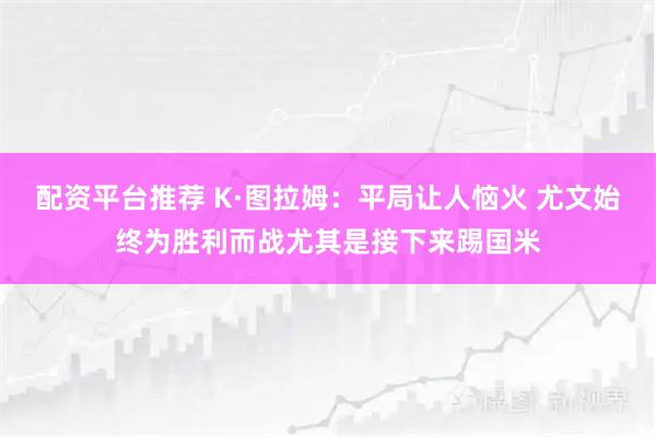 配资平台推荐 K·图拉姆：平局让人恼火 尤文始终为胜利而战尤其是接下来踢国米