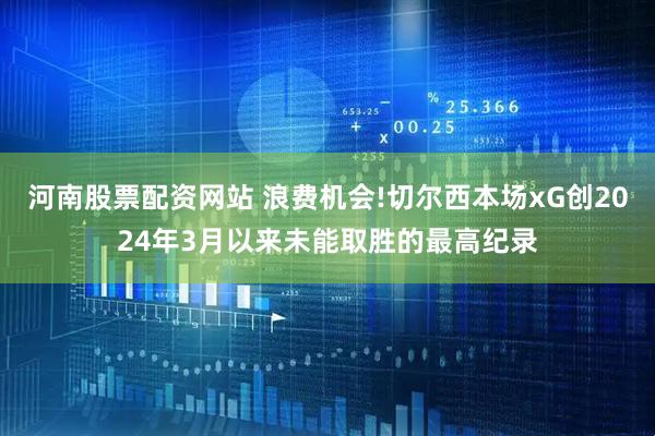 河南股票配资网站 浪费机会!切尔西本场xG创2024年3月以来未能取胜的最高纪录
