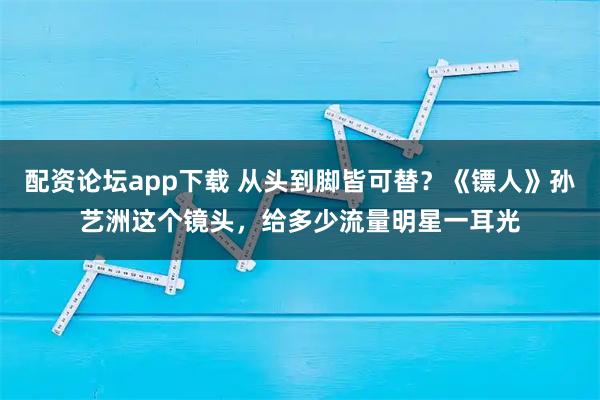 配资论坛app下载 从头到脚皆可替?《镖人》孙艺洲这个镜头,给多少流量明星一耳光