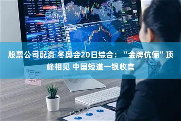 股票公司配资 冬奥会20日综合：“金牌伉俪”顶峰相见 中国短道一银收官