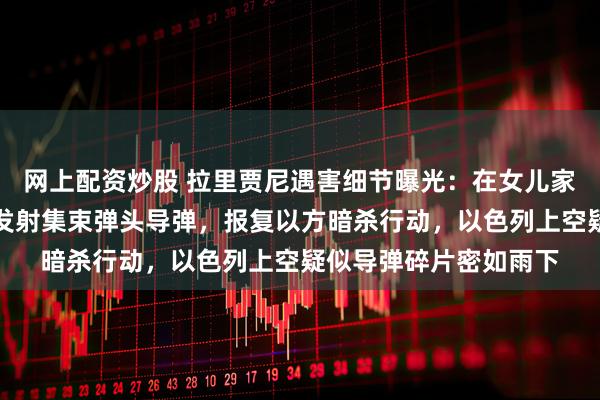 网上配资炒股 拉里贾尼遇害细节曝光：在女儿家中遭空袭身亡！伊朗发射集束弹头导弹，报复以方暗杀行动，以色列上空疑似导弹碎片密如雨下