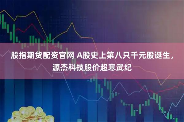 股指期货配资官网 A股史上第八只千元股诞生,源杰科技股价超寒武纪