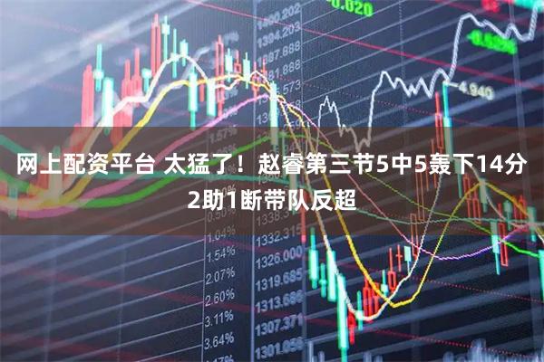 网上配资平台 太猛了！赵睿第三节5中5轰下14分2助1断带队反超