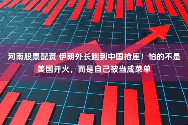 河南股票配资 伊朗外长跑到中国抢座！怕的不是美国开火，而是自己被当成菜单