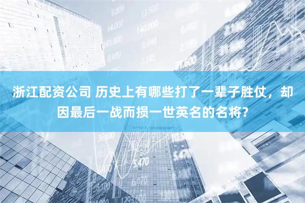 浙江配资公司 历史上有哪些打了一辈子胜仗，却因最后一战而损一世英名的名将？