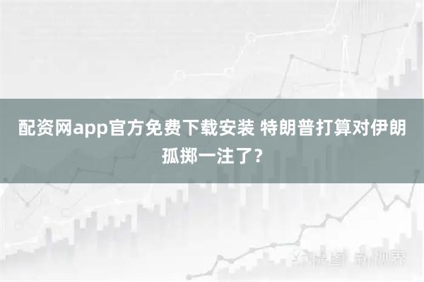配资网app官方免费下载安装 特朗普打算对伊朗孤掷一注了？