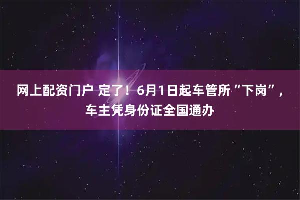 网上配资门户 定了！6月1日起车管所“下岗”，车主凭身份证全国通办