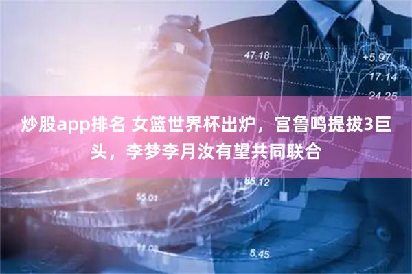 炒股app排名 女篮世界杯出炉，宫鲁鸣提拔3巨头，李梦李月汝有望共同联合