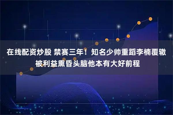 在线配资炒股 禁赛三年！知名少帅重蹈李楠覆辙 被利益熏昏头脑他本有大好前程