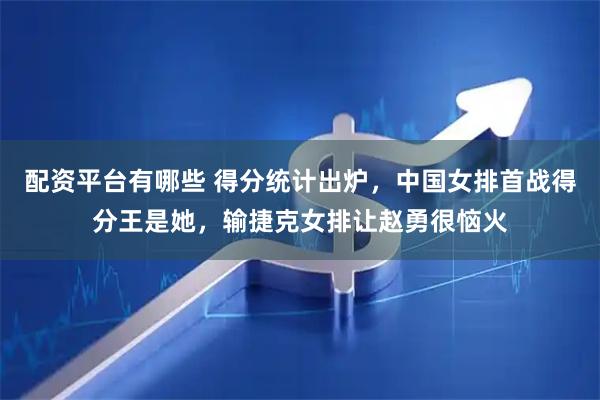 配资平台有哪些 得分统计出炉，中国女排首战得分王是她，输捷克女排让赵勇很恼火