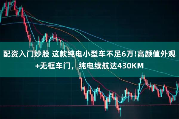 配资入门炒股 这款纯电小型车不足6万!高颜值外观+无框车门，纯电续航达430KM