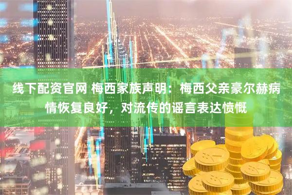 线下配资官网 梅西家族声明：梅西父亲豪尔赫病情恢复良好，对流传的谣言表达愤慨