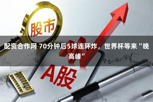 配资合作网 70分钟后5球连环炸，世界杯等来“晚高峰”