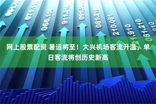 网上股票配资 暑运将至！大兴机场客流升温，单日客流将创历史新高