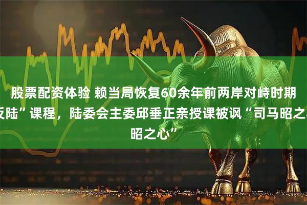 股票配资体验 赖当局恢复60余年前两岸对峙时期“反陆”课程，陆委会主委邱垂正亲授课被讽“司马昭之心”