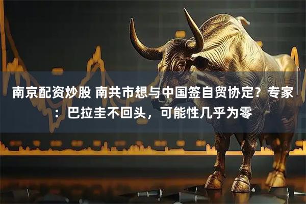 南京配资炒股 南共市想与中国签自贸协定？专家：巴拉圭不回头，可能性几乎为零