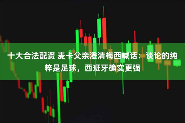 十大合法配资 麦卡父亲澄清梅西喊话：谈论的纯粹是足球，西班牙确实更强