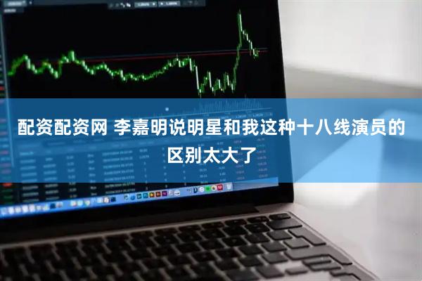 配资配资网 李嘉明说明星和我这种十八线演员的区别太大了