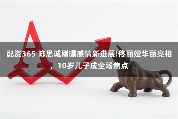 配资365 陈思诚刚曝感情新进展!佟丽娅华丽亮相，10岁儿子成全场焦点