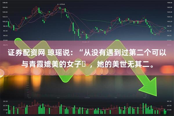 证券配资网 琼瑶说：“从没有遇到过第二个可以与青霞媲美的女子‌，她的美世无其二。