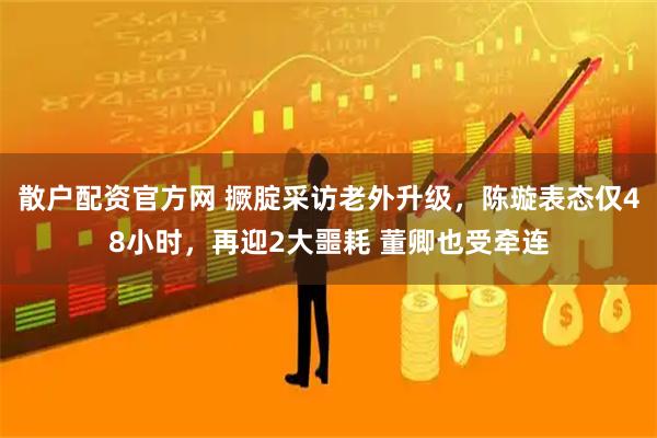 散户配资官方网 撅腚采访老外升级，陈璇表态仅48小时，再迎2大噩耗 董卿也受牵连