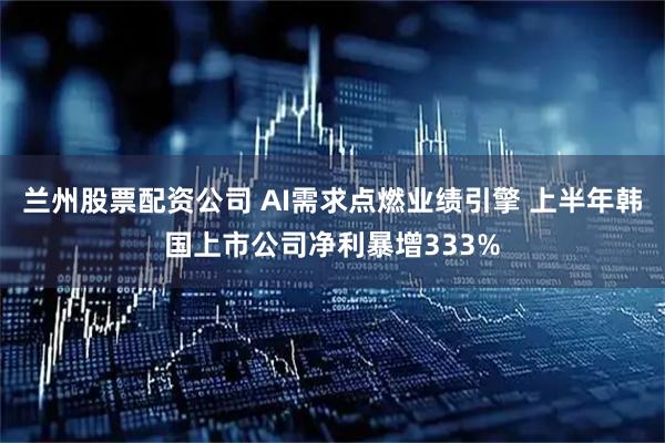 兰州股票配资公司 AI需求点燃业绩引擎 上半年韩国上市公司净利暴增333%