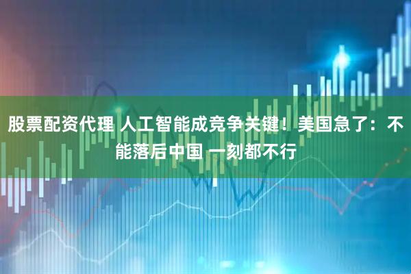 股票配资代理 人工智能成竞争关键！美国急了：不能落后中国 一刻都不行