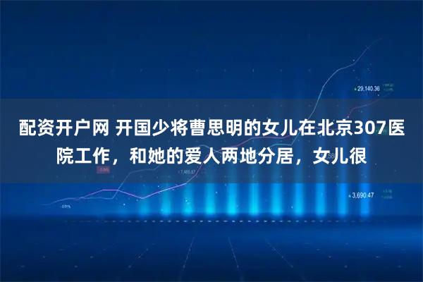 配资开户网 开国少将曹思明的女儿在北京307医院工作，和她的爱人两地分居，女儿很